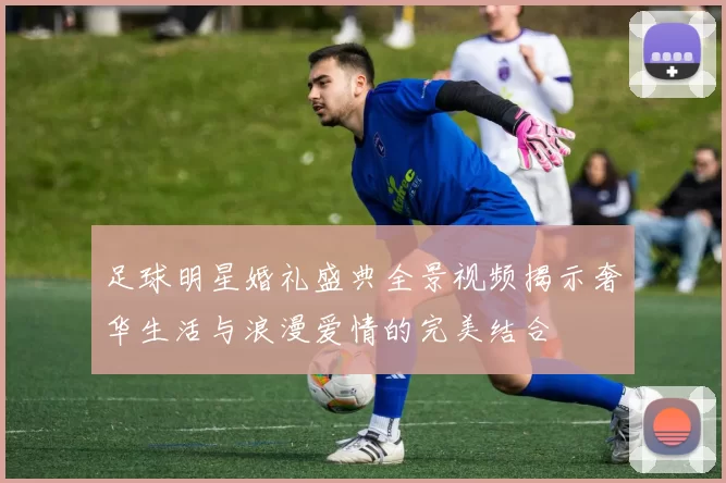 足球明星婚礼盛典全景视频揭示奢华生活与浪漫爱情的完美结合
