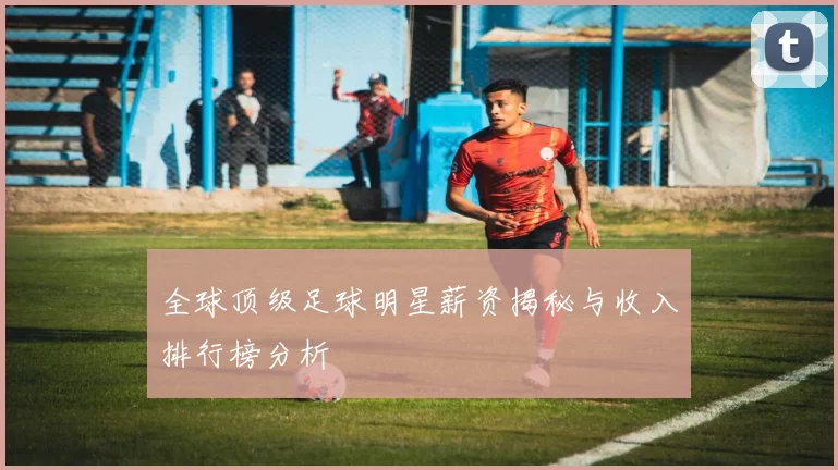 全球顶级足球明星薪资揭秘与收入排行榜分析