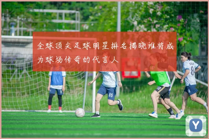 全球顶尖足球明星排名揭晓谁将成为球场传奇的代言人