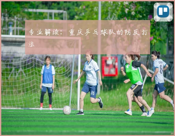 专业解读：重庆乒乓球队的防反打法