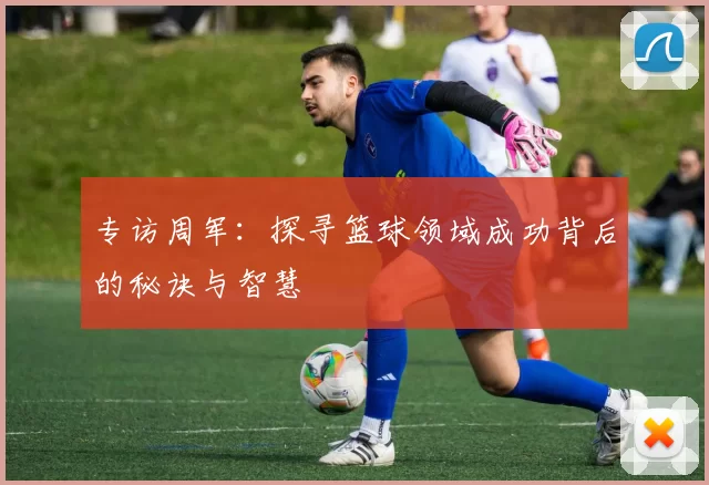 专访周军：探寻篮球领域成功背后的秘诀与智慧