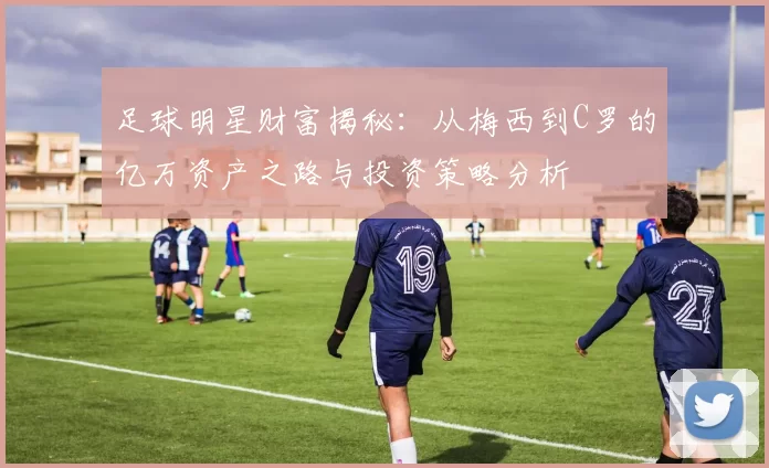 足球明星财富揭秘：从梅西到C罗的亿万资产之路与投资策略分析