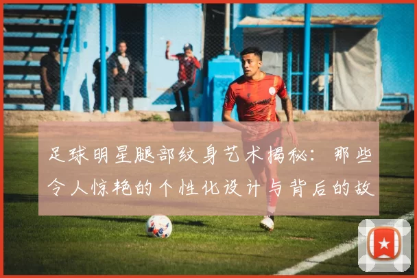足球明星腿部纹身艺术揭秘：那些令人惊艳的个性化设计与背后的故事